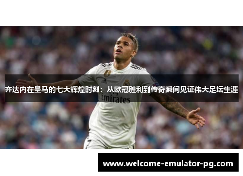 齐达内在皇马的七大辉煌时刻：从欧冠胜利到传奇瞬间见证伟大足坛生涯