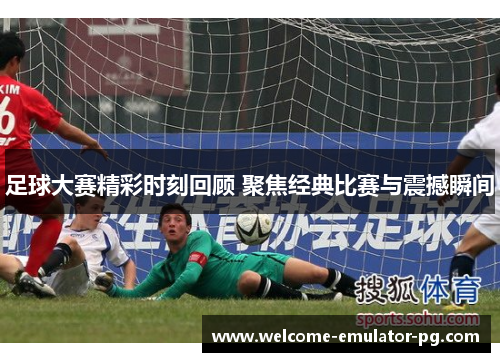 足球大赛精彩时刻回顾 聚焦经典比赛与震撼瞬间