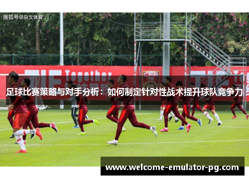 足球比赛策略与对手分析：如何制定针对性战术提升球队竞争力