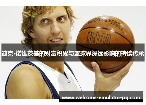 迪克·诺维茨基的财富积累与篮球界深远影响的持续传承