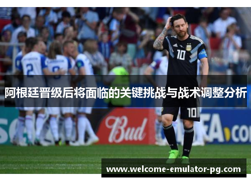 阿根廷晋级后将面临的关键挑战与战术调整分析