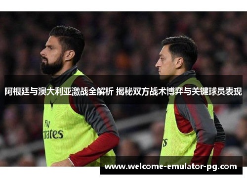 阿根廷与澳大利亚激战全解析 揭秘双方战术博弈与关键球员表现