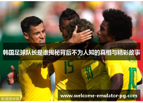 韩国足球队长是谁揭秘背后不为人知的真相与精彩故事 韩国足球队长是谁揭秘背后不为人知的真相与精彩故事