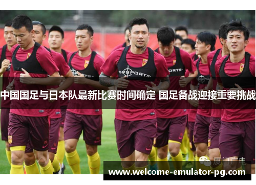 中国国足与日本队最新比赛时间确定 国足备战迎接重要挑战