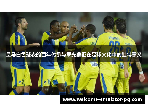 皇马白色球衣的百年传承与荣光象征在足球文化中的独特意义