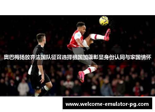 奥巴梅扬放弃法国队征召选择祖国加蓬彰显身份认同与家国情怀 奥巴梅扬放弃法国队征召选择祖国加蓬彰显身份认同与家国情怀