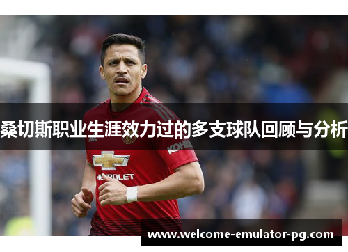 桑切斯职业生涯效力过的多支球队回顾与分析 桑切斯职业生涯效力过的多支球队回顾与分析