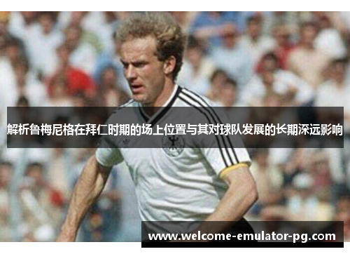 解析鲁梅尼格在拜仁时期的场上位置与其对球队发展的长期深远影响