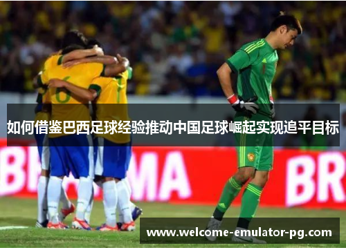 如何借鉴巴西足球经验推动中国足球崛起实现追平目标