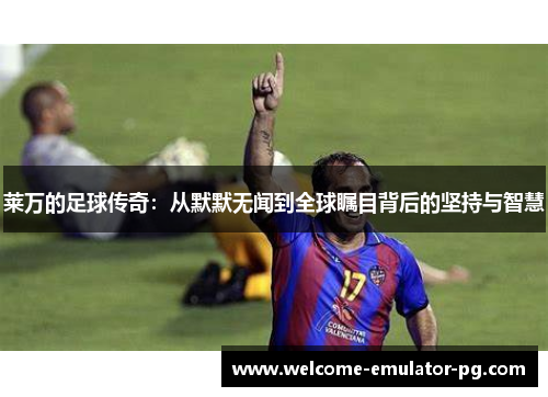 莱万的足球传奇:从默默无闻到全球瞩目背后的坚持与智慧 莱万的足球传奇:从默默无闻到全球瞩目背后的坚持与智慧