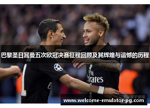 巴黎圣日耳曼五次欧冠决赛征程回顾及其辉煌与遗憾的历程 巴黎圣日耳曼五次欧冠决赛征程回顾及其辉煌与遗憾的历程
