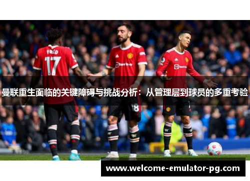 曼联重生面临的关键障碍与挑战分析：从管理层到球员的多重考验