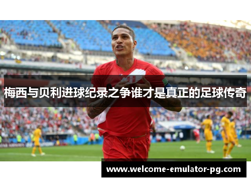 梅西与贝利进球纪录之争谁才是真正的足球传奇