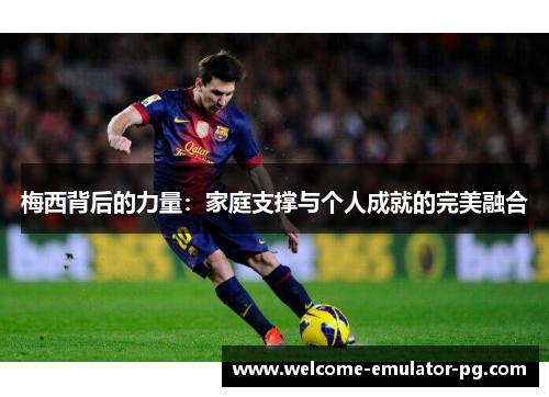 梅西背后的力量：家庭支撑与个人成就的完美融合