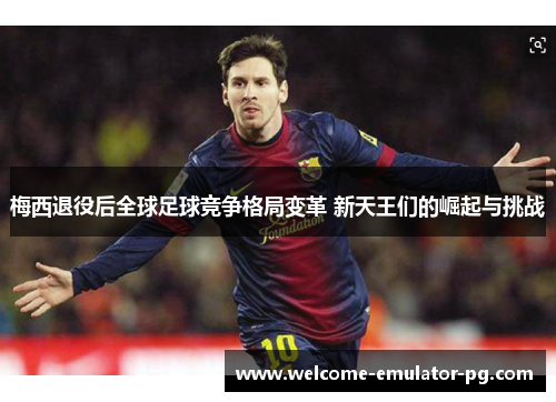 梅西退役后全球足球竞争格局变革 新天王们的崛起与挑战