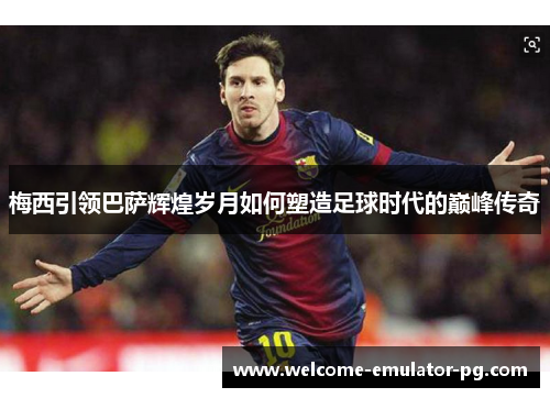 梅西引领巴萨辉煌岁月如何塑造足球时代的巅峰传奇