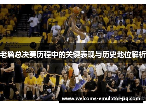 老詹总决赛历程中的关键表现与历史地位解析