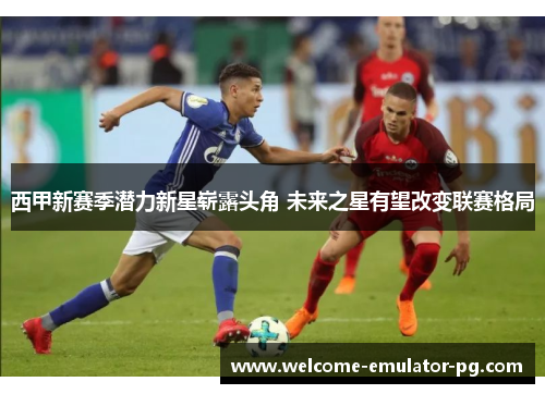 西甲新赛季潜力新星崭露头角 未来之星有望改变联赛格局