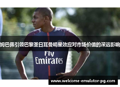 姆巴佩引领巴黎圣日耳曼明星效应对市场价值的深远影响 姆巴佩引领巴黎圣日耳曼明星效应对市场价值的深远影响