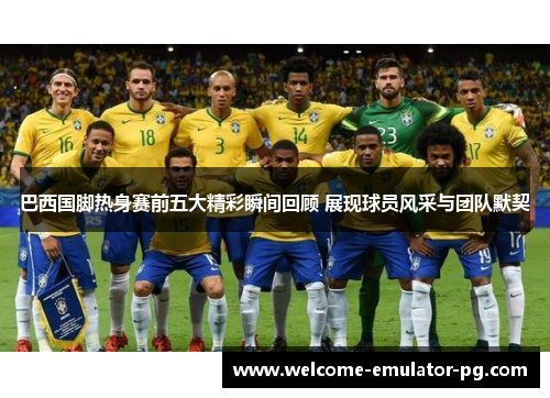 巴西国脚热身赛前五大精彩瞬间回顾 展现球员风采与团队默契