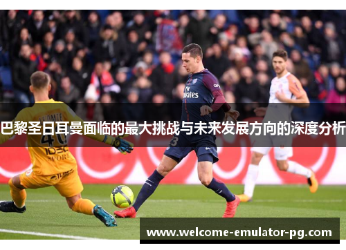 巴黎圣日耳曼面临的最大挑战与未来发展方向的深度分析