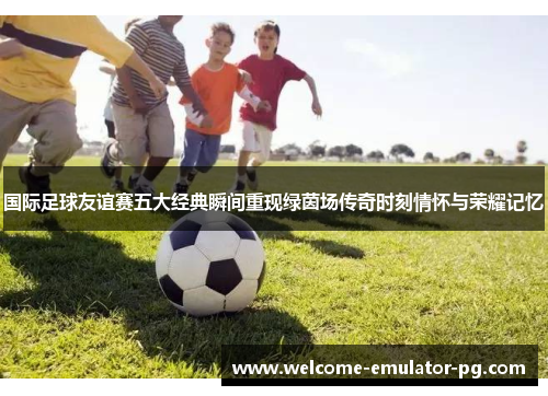 国际足球友谊赛五大经典瞬间重现绿茵场传奇时刻情怀与荣耀记忆