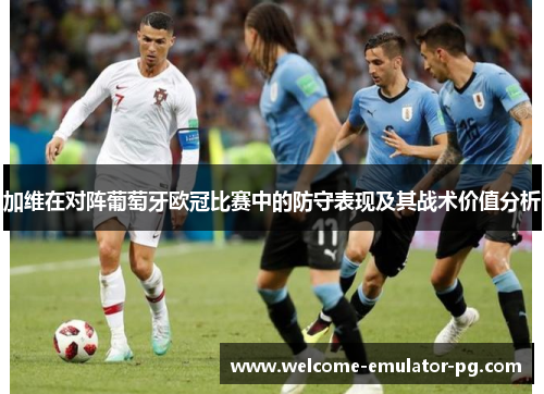 加维在对阵葡萄牙欧冠比赛中的防守表现及其战术价值分析