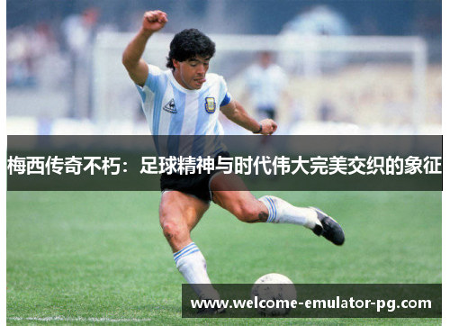梅西传奇不朽：足球精神与时代伟大完美交织的象征