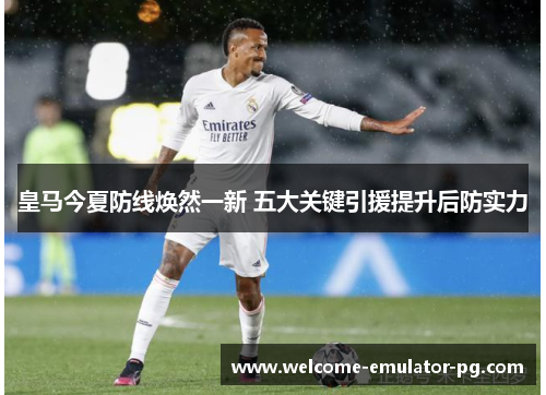 皇马今夏防线焕然一新 五大关键引援提升后防实力