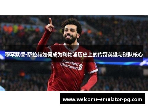 穆罕默德·萨拉赫如何成为利物浦历史上的传奇英雄与球队核心