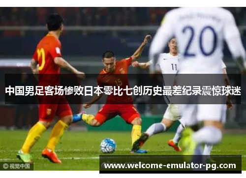 中国男足客场惨败日本零比七创历史最差纪录震惊球迷