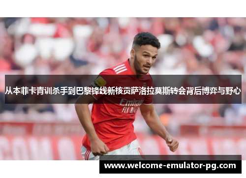 从本菲卡青训杀手到巴黎锋线新核贡萨洛拉莫斯转会背后博弈与野心