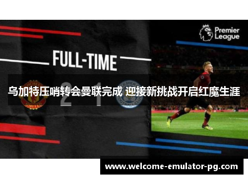 乌加特压哨转会曼联完成 迎接新挑战开启红魔生涯