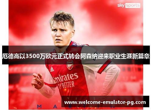 厄德高以3500万欧元正式转会阿森纳迎来职业生涯新篇章