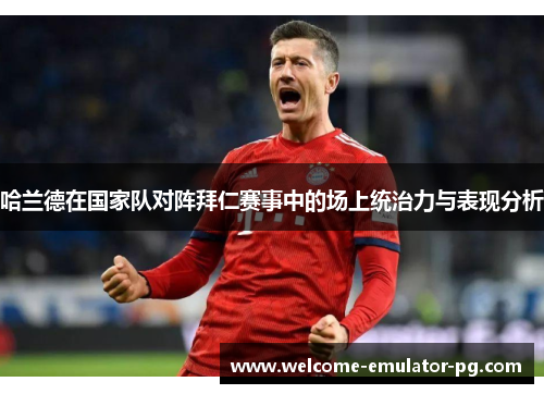 哈兰德在国家队对阵拜仁赛事中的场上统治力与表现分析