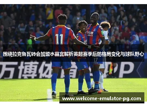 围绕拉克鲁瓦转会加盟水晶宫解析英超赛季后防格局变化与球队野心