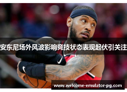安东尼场外风波影响竞技状态表现起伏引关注