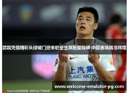 武磊凭借精彩头球破门迎来职业生涯新里程碑 中超赛场再书辉煌