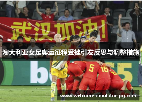 澳大利亚女足奥运征程受挫引发反思与调整措施