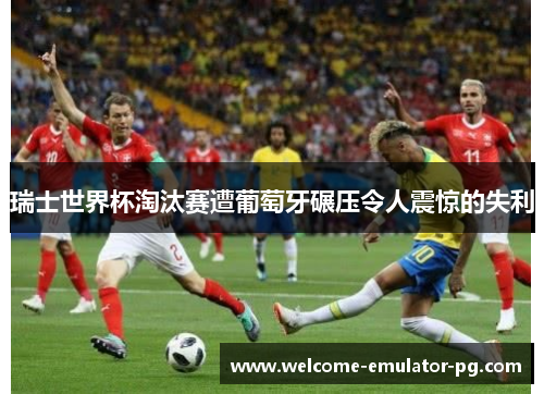 瑞士世界杯淘汰赛遭葡萄牙碾压令人震惊的失利