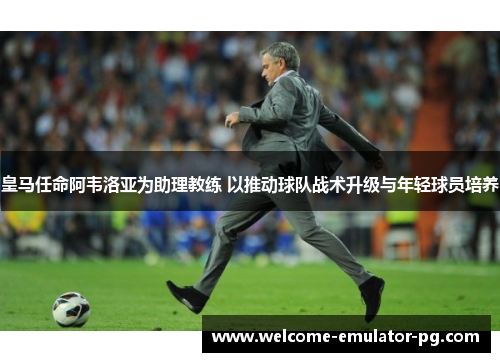 皇马任命阿韦洛亚为助理教练 以推动球队战术升级与年轻球员培养