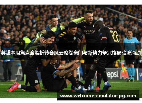英超本周焦点全解析转会风云席卷豪门与新势力争冠格局暗流涌动