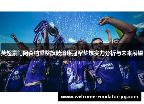 英超豪门阿森纳重整旗鼓追逐冠军梦想实力分析与未来展望