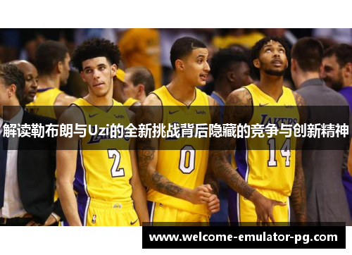 解读勒布朗与Uzi的全新挑战背后隐藏的竞争与创新精神