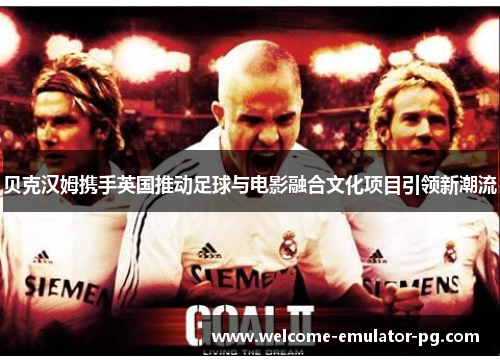 贝克汉姆携手英国推动足球与电影融合文化项目引领新潮流