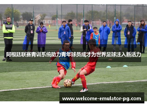 阿根廷联赛青训系统助力青年球员成才为世界足球注入新活力