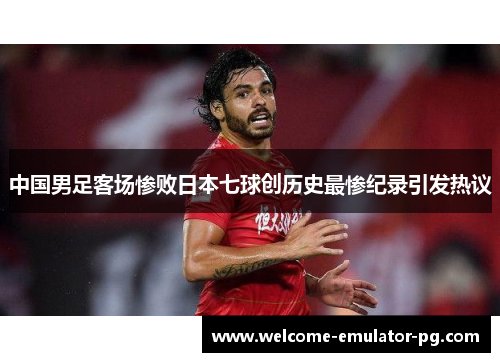 中国男足客场惨败日本七球创历史最惨纪录引发热议