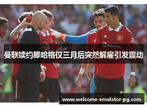 曼联续约滕哈格仅三月后突然解雇引发震动 曼联续约滕哈格仅三月后突然解雇引发震动
