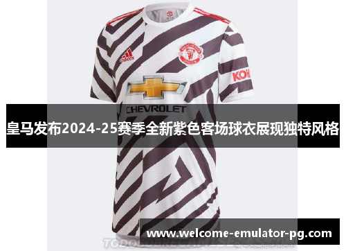 皇马发布2024-25赛季全新紫色客场球衣展现独特风格