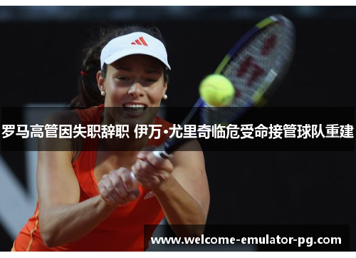 罗马高管因失职辞职 伊万·尤里奇临危受命接管球队重建